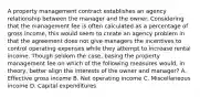 A property management contract establishes an agency relationship between the manager and the owner. Considering that the management fee is often calculated as a percentage of gross income, this would seem to create an agency problem in that the agreement does not give managers the incentives to control operating expenses while they attempt to increase rental income. Though seldom the case, basing the property management fee on which of the following measures would, in theory, better align the interests of the owner and manager? A. Effective gross income B. Net operating income C. Miscellaneous income D. Capital expenditures