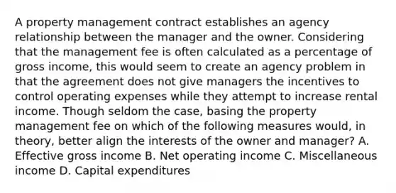 A property management contract establishes an agency relationship between the manager and the owner. Considering that the management fee is often calculated as a percentage of gross income, this would seem to create an agency problem in that the agreement does not give managers the incentives to control operating expenses while they attempt to increase rental income. Though seldom the case, basing the property management fee on which of the following measures would, in theory, better align the interests of the owner and manager? A. Effective gross income B. Net operating income C. Miscellaneous income D. Capital expenditures