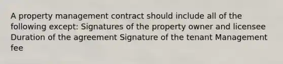 A property management contract should include all of the following except: Signatures of the property owner and licensee Duration of the agreement Signature of the tenant Management fee