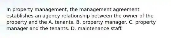 In property management, the management agreement establishes an agency relationship between the owner of the property and the A. tenants. B. property manager. C. property manager and the tenants. D. maintenance staff.