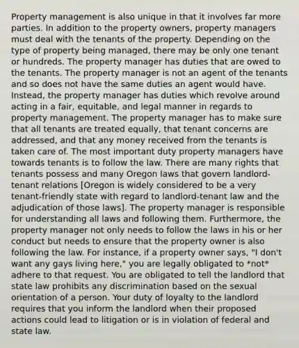 Property management is also unique in that it involves far more parties. In addition to the property owners, property managers must deal with the tenants of the property. Depending on the type of property being managed, there may be only one tenant or hundreds. The property manager has duties that are owed to the tenants. The property manager is not an agent of the tenants and so does not have the same duties an agent would have. Instead, the property manager has duties which revolve around acting in a fair, equitable, and legal manner in regards to property management. The property manager has to make sure that all tenants are treated equally, that tenant concerns are addressed, and that any money received from the tenants is taken care of. The most important duty property managers have towards tenants is to follow the law. There are many rights that tenants possess and many Oregon laws that govern landlord-tenant relations [Oregon is widely considered to be a very tenant-friendly state with regard to landlord-tenant law and the adjudication of those laws]. The property manager is responsible for understanding all laws and following them. Furthermore, the property manager not only needs to follow the laws in his or her conduct but needs to ensure that the property owner is also following the law. For instance, if a property owner says, "I don't want any gays living here," you are legally obligated to *not* adhere to that request. You are obligated to tell the landlord that state law prohibits any discrimination based on the sexual orientation of a person. Your duty of loyalty to the landlord requires that you inform the landlord when their proposed actions could lead to litigation or is in violation of federal and state law.