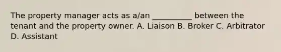 The property manager acts as a/an __________ between the tenant and the property owner. A. Liaison B. Broker C. Arbitrator D. Assistant