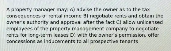 A property manager may: A) advise the owner as to the tax consequences of rental income B) negotiate rents and obtain the owner's authority and approval after the fact C) allow unlicensed employees of the property management company to negotiate rents for long-term leases D) with the owner's permission, offer concessions as inducements to all prospective tenants