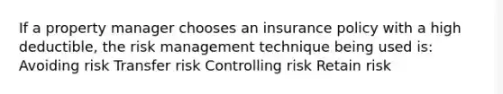 If a property manager chooses an insurance policy with a high deductible, the risk management technique being used is: Avoiding risk Transfer risk Controlling risk Retain risk