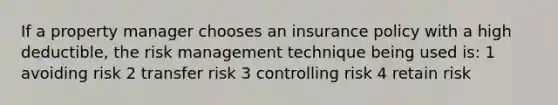 If a property manager chooses an insurance policy with a high deductible, the risk management technique being used is: 1 avoiding risk 2 transfer risk 3 controlling risk 4 retain risk