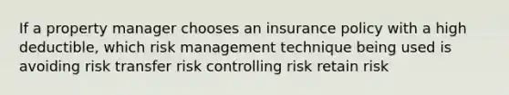 If a property manager chooses an insurance policy with a high deductible, which risk management technique being used is avoiding risk transfer risk controlling risk retain risk