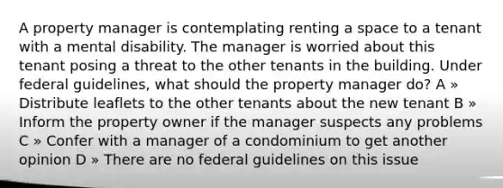 A property manager is contemplating renting a space to a tenant with a mental disability. The manager is worried about this tenant posing a threat to the other tenants in the building. Under federal guidelines, what should the property manager do? A » Distribute leaflets to the other tenants about the new tenant B » Inform the property owner if the manager suspects any problems C » Confer with a manager of a condominium to get another opinion D » There are no federal guidelines on this issue