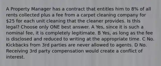 A Property Manager has a contract that entitles him to 8% of all rents collected plus a fee from a carpet cleaning company for 25 for each unit cleaning that the cleaner provides. Is this legal? Choose only ONE best answer. A Yes, since it is such a nominal fee, it is completely legitimate. B Yes, as long as the fee is disclosed and reduced to writing at the appropriate time. C No. Kickbacks from 3rd parties are never allowed to agents. D No. Receiving 3rd party compensation would create a conflict of interest.