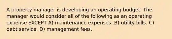 A property manager is developing an operating budget. The manager would consider all of the following as an operating expense EXCEPT A) maintenance expenses. B) utility bills. C) debt service. D) management fees.