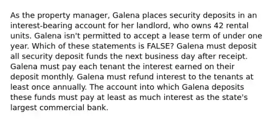 As the property manager, Galena places security deposits in an interest-bearing account for her landlord, who owns 42 rental units. Galena isn't permitted to accept a lease term of under one year. Which of these statements is FALSE? Galena must deposit all security deposit funds the next business day after receipt. Galena must pay each tenant the interest earned on their deposit monthly. Galena must refund interest to the tenants at least once annually. The account into which Galena deposits these funds must pay at least as much interest as the state's largest commercial bank.