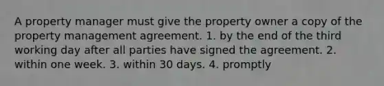 A property manager must give the property owner a copy of the property management agreement. 1. by the end of the third working day after all parties have signed the agreement. 2. within one week. 3. within 30 days. 4. promptly