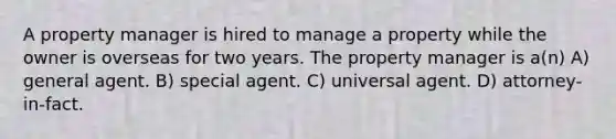 A property manager is hired to manage a property while the owner is overseas for two years. The property manager is a(n) A) general agent. B) special agent. C) universal agent. D) attorney-in-fact.