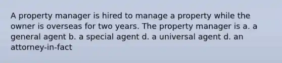 A property manager is hired to manage a property while the owner is overseas for two years. The property manager is a. a general agent b. a special agent d. a universal agent d. an attorney-in-fact