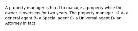 A property manager is hired to manage a property while the owner is overseas for two years. The property manager is? A- a general agent B- a Special agent C- a Universal agent D- an Attorney in fact