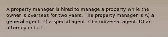 A property manager is hired to manage a property while the owner is overseas for two years. The property manager is A) a general agent. B) a special agent. C) a universal agent. D) an attorney-in-fact.