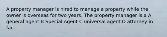 A property manager is hired to manage a property while the owner is overseas for two years. The property manager is a A general agent B Special Agent C universal agent D attorney-in-fact