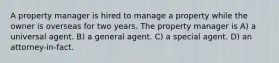 A property manager is hired to manage a property while the owner is overseas for two years. The property manager is A) a universal agent. B) a general agent. C) a special agent. D) an attorney-in-fact.