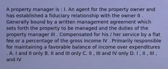 A property manager is : I. An agent for the property owner and has established a fiduciary relationship with the owner II . Generally bound by a written management agreement which sets forth the property to be managed and the duties of the property manager III . Compensated for his / her service by a flat fee or a percentage of the gross income IV . Primarily responsible for maintaining a favorable balance of income over expenditures . A. I and II only B. II and III only C. II , III and IV only D. I , II , III , and IV