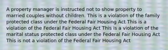 A property manager is instructed not to show property to married couples without children. This is a violation of the family protected class under the Federal Fair Housing Act This is a violation of the Federal Fair Housing Act This is a violation of the marital status protected class under the Federal Fair Housing Act This is not a violation of the Federal Fair Housing Act