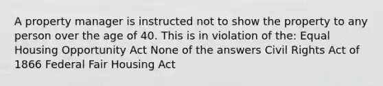 A property manager is instructed not to show the property to any person over the age of 40. This is in violation of the: Equal Housing Opportunity Act None of the answers Civil Rights Act of 1866 Federal Fair Housing Act