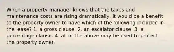 When a property manager knows that the taxes and maintenance costs are rising dramatically, it would be a benefit to the property owner to have which of the following included in the lease? 1. a gross clause. 2. an escalator clause. 3. a percentage clause. 4. all of the above may be used to protect the property owner.