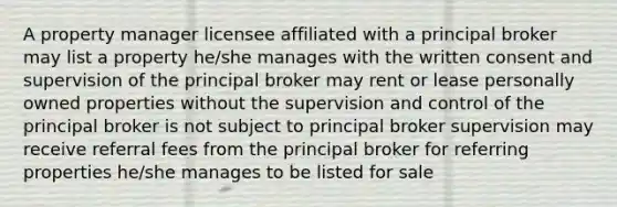 A property manager licensee affiliated with a principal broker may list a property he/she manages with the written consent and supervision of the principal broker may rent or lease personally owned properties without the supervision and control of the principal broker is not subject to principal broker supervision may receive referral fees from the principal broker for referring properties he/she manages to be listed for sale