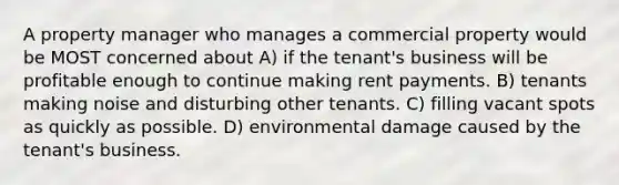 A property manager who manages a commercial property would be MOST concerned about A) if the tenant's business will be profitable enough to continue making rent payments. B) tenants making noise and disturbing other tenants. C) filling vacant spots as quickly as possible. D) environmental damage caused by the tenant's business.