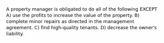 A property manager is obligated to do all of the following EXCEPT A) use the profits to increase the value of the property. B) complete minor repairs as directed in the management agreement. C) find high-quality tenants. D) decrease the owner's liability.