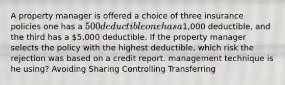 A property manager is offered a choice of three insurance policies one has a 500 deductible one has a1,000 deductible, and the third has a 5,000 deductible. If the property manager selects the policy with the highest deductible, which risk the rejection was based on a credit report. management technique is he using? Avoiding Sharing Controlling Transferring