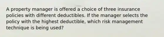 A property manager is offered a choice of three insurance policies with different deductibles. If the manager selects the policy with the highest deductible, which risk management technique is being used?