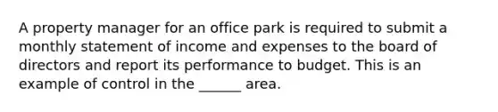 A property manager for an office park is required to submit a monthly statement of income and expenses to the board of directors and report its performance to budget. This is an example of control in the ______ area.