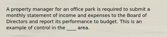 A property manager for an office park is required to submit a monthly statement of income and expenses to the Board of Directors and report its performance to budget. This is an example of control in the ____ area.