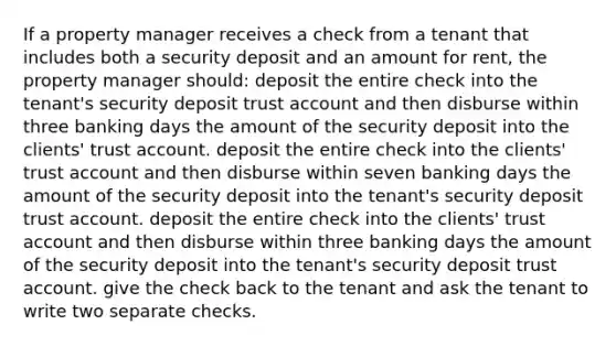 If a property manager receives a check from a tenant that includes both a security deposit and an amount for rent, the property manager should: deposit the entire check into the tenant's security deposit trust account and then disburse within three banking days the amount of the security deposit into the clients' trust account. deposit the entire check into the clients' trust account and then disburse within seven banking days the amount of the security deposit into the tenant's security deposit trust account. deposit the entire check into the clients' trust account and then disburse within three banking days the amount of the security deposit into the tenant's security deposit trust account. give the check back to the tenant and ask the tenant to write two separate checks.