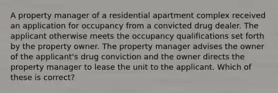 A property manager of a residential apartment complex received an application for occupancy from a convicted drug dealer. The applicant otherwise meets the occupancy qualifications set forth by the property owner. The property manager advises the owner of the applicant's drug conviction and the owner directs the property manager to lease the unit to the applicant. Which of these is correct?