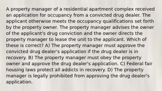 A property manager of a residential apartment complex received an application for occupancy from a convicted drug dealer. The applicant otherwise meets the occupancy qualifications set forth by the property owner. The property manager advises the owner of the applicant's drug conviction and the owner directs the property manager to lease the unit to the applicant. Which of these is correct? A) The property manager must approve the convicted drug dealer's application if the drug dealer is in recovery. B) The property manager must obey the property owner and approve the drug dealer's application. C) Federal fair housing laws protect all addicts in recovery. D) The property manager is legally prohibited from approving the drug dealer's application.