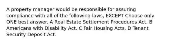 A property manager would be responsible for assuring compliance with all of the following laws, EXCEPT Choose only ONE best answer. A Real Estate Settlement Procedures Act. B Americans with Disability Act. C Fair Housing Acts. D Tenant Security Deposit Act.