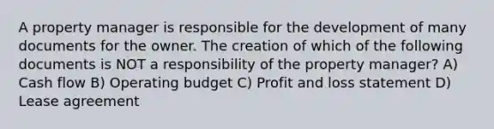 A property manager is responsible for the development of many documents for the owner. The creation of which of the following documents is NOT a responsibility of the property manager? A) Cash flow B) Operating budget C) Profit and loss statement D) Lease agreement