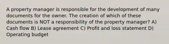 A property manager is responsible for the development of many documents for the owner. The creation of which of these documents is NOT a responsibility of the property manager? A) Cash flow B) Lease agreement C) Profit and loss statement D) Operating budget