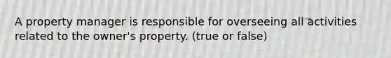 A property manager is responsible for overseeing all activities related to the owner's property. (true or false)