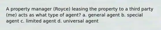 A property manager (Royce) leasing the property to a third party (me) acts as what type of agent? a. general agent b. special agent c. limited agent d. universal agent