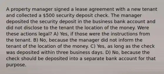 A property manager signed a lease agreement with a new tenant and collected a 500 security deposit check. The manager deposited the security deposit in the business bank account and did not disclose to the tenant the location of the money. Were these actions legal? A) Yes, if those were the instructions from the tenant. B) No, because the manager did not inform the tenant of the location of the money. C) Yes, as long as the check was deposited within three business days. D) No, because the check should be deposited into a separate bank account for that purpose.