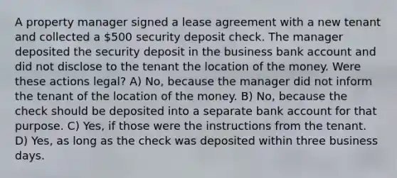 A property manager signed a lease agreement with a new tenant and collected a 500 security deposit check. The manager deposited the security deposit in the business bank account and did not disclose to the tenant the location of the money. Were these actions legal? A) No, because the manager did not inform the tenant of the location of the money. B) No, because the check should be deposited into a separate bank account for that purpose. C) Yes, if those were the instructions from the tenant. D) Yes, as long as the check was deposited within three business days.