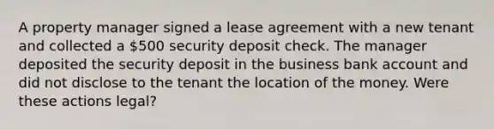 A property manager signed a lease agreement with a new tenant and collected a 500 security deposit check. The manager deposited the security deposit in the business bank account and did not disclose to the tenant the location of the money. Were these actions legal?