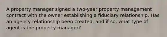 A property manager signed a two-year property management contract with the owner establishing a fiduciary relationship. Has an agency relationship been created, and if so, what type of agent is the property manager?