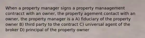 When a property manager signs a property manaagement contracct with an owner, the property agement contact with an owner, the property manager is a A) fiduciary of the property owner B) third party to the contract C) universal agent of the broker D) principal of the property owner