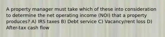 A property manager must take which of these into consideration to determine the net operating income (NOI) that a property produces? A) IRS taxes B) Debt service C) Vacancy/rent loss D) After-tax cash flow