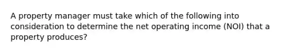 A property manager must take which of the following into consideration to determine the net operating income (NOI) that a property produces?