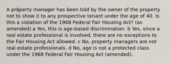 A property manager has been told by the owner of the property not to show it to any prospective tenant under the age of 40. Is this a violation of the 1968 Federal Fair Housing Act? (as amended) a Yes, this is age-based discrimination. b Yes, since a real estate professional is involved, there are no exceptions to the Fair Housing Act allowed. c No, property managers are not real estate professionals. d No, age is not a protected class under the 1968 Federal Fair Housing Act (amended).