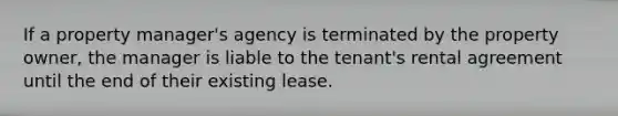 If a property manager's agency is terminated by the property owner, the manager is liable to the tenant's rental agreement until the end of their existing lease.