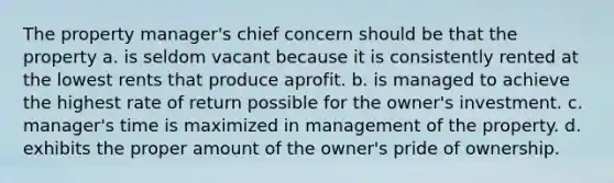 The property manager's chief concern should be that the property a. is seldom vacant because it is consistently rented at the lowest rents that produce aprofit. b. is managed to achieve the highest rate of return possible for the owner's investment. c. manager's time is maximized in management of the property. d. exhibits the proper amount of the owner's pride of ownership.